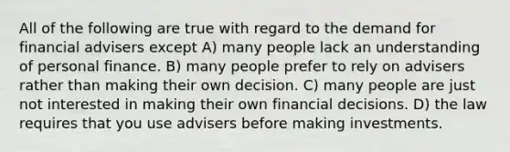 All of the following are true with regard to the demand for financial advisers except A) many people lack an understanding of personal finance. B) many people prefer to rely on advisers rather than making their own decision. C) many people are just not interested in making their own financial decisions. D) the law requires that you use advisers before making investments.