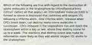 Which of the following are true with regard to the destruction of ozone molecules in the stratosphere by chlorofluorocarbons (CFCs)? (Select all that apply.) -An intermediate molecule (ClO) is formed as ozone is destroyed that combines with oxygen (O), releasing a chlorine atom. -One chlorine atom, released when CFCs break down, can destroy many ozone molecules in succession. -CFCs released in the troposphere rise and reach the stratosphere within a day or two, where they destroy ozone for up to a week. -The reactions that destroy ozone also make its reformation more likely as they add atomic oxygen (O) atoms to the stratosphere.