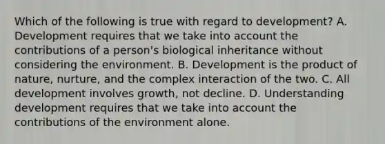 Which of the following is true with regard to development? A. Development requires that we take into account the contributions of a person's biological inheritance without considering the environment. B. Development is the product of nature, nurture, and the complex interaction of the two. C. All development involves growth, not decline. D. Understanding development requires that we take into account the contributions of the environment alone.