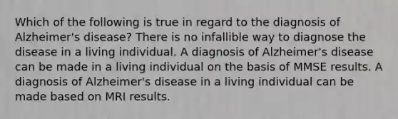 Which of the following is true in regard to the diagnosis of Alzheimer's disease? There is no infallible way to diagnose the disease in a living individual. A diagnosis of Alzheimer's disease can be made in a living individual on the basis of MMSE results. A diagnosis of Alzheimer's disease in a living individual can be made based on MRI results.