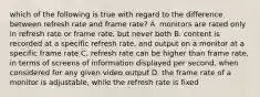 which of the following is true with regard to the difference between refresh rate and frame rate? A. monitors are rated only in refresh rate or frame rate, but never both B. content is recorded at a specific refresh rate, and output on a monitor at a specific frame rate C. refresh rate can be higher than frame rate, in terms of screens of information displayed per second, when considered for any given video output D. the frame rate of a monitor is adjustable, while the refresh rate is fixed