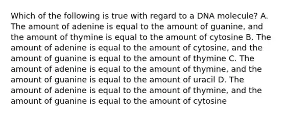 Which of the following is true with regard to a DNA molecule? A. The amount of adenine is equal to the amount of guanine, and the amount of thymine is equal to the amount of cytosine B. The amount of adenine is equal to the amount of cytosine, and the amount of guanine is equal to the amount of thymine C. The amount of adenine is equal to the amount of thymine, and the amount of guanine is equal to the amount of uracil D. The amount of adenine is equal to the amount of thymine, and the amount of guanine is equal to the amount of cytosine