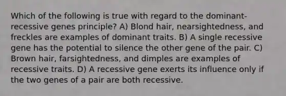 Which of the following is true with regard to the dominant-recessive genes principle? A) Blond hair, nearsightedness, and freckles are examples of dominant traits. B) A single recessive gene has the potential to silence the other gene of the pair. C) Brown hair, farsightedness, and dimples are examples of recessive traits. D) A recessive gene exerts its influence only if the two genes of a pair are both recessive.