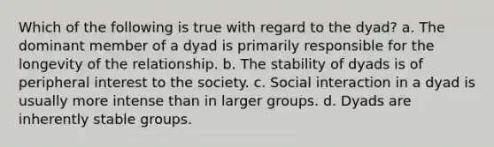 Which of the following is true with regard to the dyad? a. The dominant member of a dyad is primarily responsible for the longevity of the relationship. b. The stability of dyads is of peripheral interest to the society. c. Social interaction in a dyad is usually more intense than in larger groups. d. Dyads are inherently stable groups.