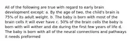 All of the following are true with regard to early brain development except: a. By the age of two, the child's brain is 75% of its adult weight. b. The baby is born with most of the brain cells it will ever have c. 50% of the brain cells the baby is born with will wither and die during the first few years of life d. The baby is born with all of the neural connections and pathways it needs preformed