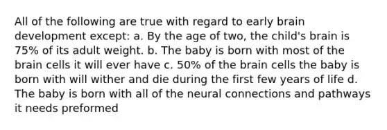 All of the following are true with regard to early brain development except: a. By the age of two, the child's brain is 75% of its adult weight. b. The baby is born with most of the brain cells it will ever have c. 50% of the brain cells the baby is born with will wither and die during the first few years of life d. The baby is born with all of the neural connections and pathways it needs preformed