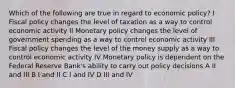 Which of the following are true in regard to economic policy? I Fiscal policy changes the level of taxation as a way to control economic activity II Monetary policy changes the level of government spending as a way to control economic activity III Fiscal policy changes the level of the money supply as a way to control economic activity IV Monetary policy is dependent on the Federal Reserve Bank's ability to carry out policy decisions A II and III B I and II C I and IV D III and IV