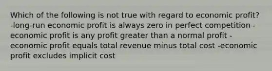 Which of the following is not true with regard to economic profit? -long-run economic profit is always zero in perfect competition -economic profit is any profit greater than a normal profit -economic profit equals total revenue minus total cost -economic profit excludes implicit cost