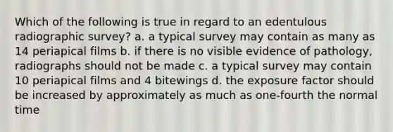 Which of the following is true in regard to an edentulous radiographic survey? a. a typical survey may contain as many as 14 periapical films b. if there is no visible evidence of pathology, radiographs should not be made c. a typical survey may contain 10 periapical films and 4 bitewings d. the exposure factor should be increased by approximately as much as one-fourth the normal time