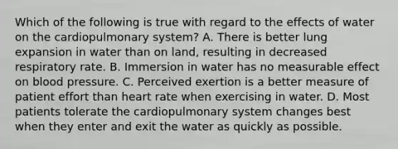 Which of the following is true with regard to the effects of water on the cardiopulmonary system? A. There is better lung expansion in water than on land, resulting in decreased respiratory rate. B. Immersion in water has no measurable effect on blood pressure. C. Perceived exertion is a better measure of patient effort than heart rate when exercising in water. D. Most patients tolerate the cardiopulmonary system changes best when they enter and exit the water as quickly as possible.