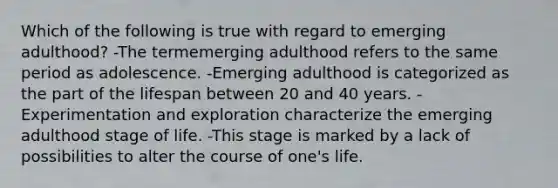 Which of the following is true with regard to emerging adulthood? -The termemerging adulthood refers to the same period as adolescence. -Emerging adulthood is categorized as the part of the lifespan between 20 and 40 years. -Experimentation and exploration characterize the emerging adulthood stage of life. -This stage is marked by a lack of possibilities to alter the course of one's life.