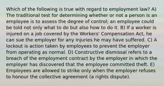 Which of the following is true with regard to employment law? A) The traditional test for determining whether or not a person is an employee is to assess the degree of control; an employee could be told not only what to do but also how to do it. B) If a worker is injured on a job covered by the Workers' Compensation Act, he can sue the employer for any injuries he may have suffered. C) A lockout is action taken by employees to prevent the employer from operating as normal. D) Constructive dismissal refers to a breach of the employment contract by the employer in which the employer has discovered that the employee committed theft. E) Employees are allowed to strike only when the employer refuses to honour the collective agreement (a rights dispute).