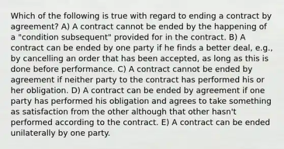 Which of the following is true with regard to ending a contract by agreement? A) A contract cannot be ended by the happening of a "condition subsequent" provided for in the contract. B) A contract can be ended by one party if he finds a better deal, e.g., by cancelling an order that has been accepted, as long as this is done before performance. C) A contract cannot be ended by agreement if neither party to the contract has performed his or her obligation. D) A contract can be ended by agreement if one party has performed his obligation and agrees to take something as satisfaction from the other although that other hasn't performed according to the contract. E) A contract can be ended unilaterally by one party.