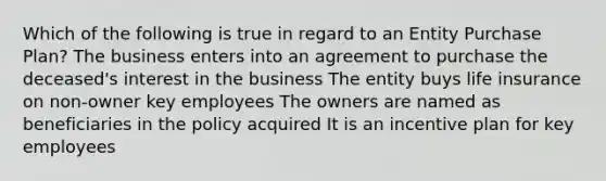 Which of the following is true in regard to an Entity Purchase Plan? The business enters into an agreement to purchase the deceased's interest in the business The entity buys life insurance on non-owner key employees The owners are named as beneficiaries in the policy acquired It is an incentive plan for key employees