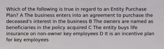 Which of the following is true in regard to an Entity Purchase Plan? A The business enters into an agreement to purchase the deceased's interest in the business B The owners are named as beneficiaries in the policy acquired C The entity buys life insurance on non-owner key employees D It is an incentive plan for key employees