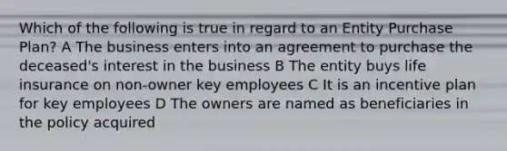 Which of the following is true in regard to an Entity Purchase Plan? A The business enters into an agreement to purchase the deceased's interest in the business B The entity buys life insurance on non-owner key employees C It is an incentive plan for key employees D The owners are named as beneficiaries in the policy acquired