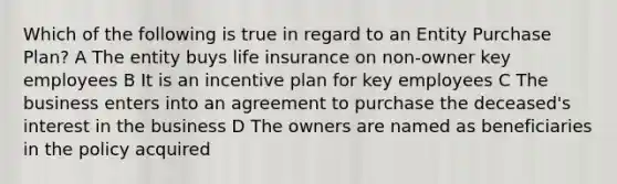 Which of the following is true in regard to an Entity Purchase Plan? A The entity buys life insurance on non-owner key employees B It is an incentive plan for key employees C The business enters into an agreement to purchase the deceased's interest in the business D The owners are named as beneficiaries in the policy acquired