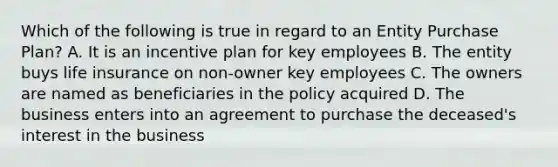 Which of the following is true in regard to an Entity Purchase Plan? A. It is an incentive plan for key employees B. The entity buys life insurance on non-owner key employees C. The owners are named as beneficiaries in the policy acquired D. The business enters into an agreement to purchase the deceased's interest in the business