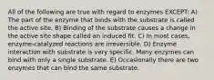 All of the following are true with regard to enzymes EXCEPT: A) The part of the enzyme that binds with the substrate is called the active site. B) Binding of the substrate causes a change in the active site shape called an induced fit. C) In most cases, enzyme-catalyzed reactions are irreversible. D) Enzyme interaction with substrate is very specific. Many enzymes can bind with only a single substrate. E) Occasionally there are two enzymes that can bind the same substrate.