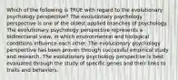 Which of the following is TRUE with regard to the evolutionary psychology perspective? The evolutionary psychology perspective is one of the oldest applied branches of psychology. The evolutionary psychology perspective represents a bidirectional view, in which environmental and biological conditions influence each other. The evolutionary psychology perspective has been proven through successful empirical study and research. The evolutionary psychology perspective is best evaluated through the study of specific genes and their links to traits and behaviors.