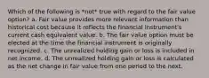 Which of the following is *not* true with regard to the fair value option? a. Fair value provides more relevant information than historical cost because it reflects the financial instrument's current cash equivalent value. b. The fair value option must be elected at the time the financial instrument is originally recognized. c. The unrealized holding gain or loss is included in net income. d. The unrealized holding gain or loss is calculated as the net change in fair value from one period to the next.