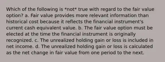 Which of the following is *not* true with regard to the fair value option? a. Fair value provides more relevant information than historical cost because it reflects the financial instrument's current cash equivalent value. b. The fair value option must be elected at the time the financial instrument is originally recognized. c. The unrealized holding gain or loss is included in net income. d. The unrealized holding gain or loss is calculated as the net change in fair value from one period to the next.