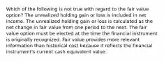 Which of the following is not true with regard to the fair value option? The unrealized holding gain or loss is included in net income. The unrealized holding gain or loss is calculated as the net change in fair value from one period to the next. The fair value option must be elected at the time the financial instrument is originally recognized. Fair value provides more relevant information than historical cost because it reflects the financial instrument's current cash equivalent value.