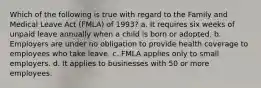 Which of the following is true with regard to the Family and Medical Leave Act (FMLA) of 1993? a. It requires six weeks of unpaid leave annually when a child is born or adopted. b. Employers are under no obligation to provide health coverage to employees who take leave. c. FMLA applies only to small employers. d. It applies to businesses with 50 or more employees.