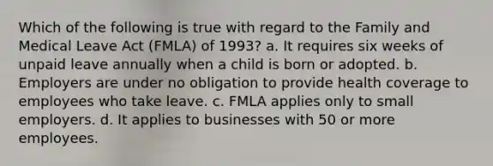 Which of the following is true with regard to the Family and Medical Leave Act (FMLA) of 1993? a. It requires six weeks of unpaid leave annually when a child is born or adopted. b. Employers are under no obligation to provide health coverage to employees who take leave. c. FMLA applies only to small employers. d. It applies to businesses with 50 or more employees.