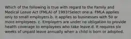 Which of the following is true with regard to the Family and Medical Leave Act (FMLA) of 1993?Select one:a. FMLA applies only to small employers.b. It applies to businesses with 50 or more employees. c. Employers are under no obligation to provide health coverage to employees who take leave.d. It requires six weeks of unpaid leave annually when a child is born or adopted.