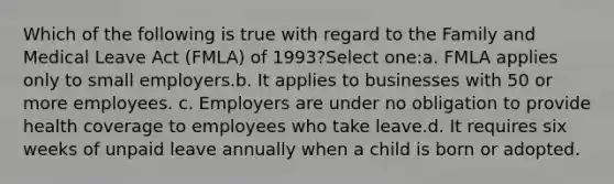 Which of the following is true with regard to the Family and Medical Leave Act (FMLA) of 1993?Select one:a. FMLA applies only to small employers.b. It applies to businesses with 50 or more employees. c. Employers are under no obligation to provide health coverage to employees who take leave.d. It requires six weeks of unpaid leave annually when a child is born or adopted.