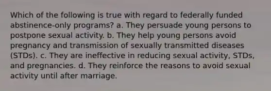 Which of the following is true with regard to federally funded abstinence-only programs? a. They persuade young persons to postpone sexual activity. b. They help young persons avoid pregnancy and transmission of sexually transmitted diseases (STDs). c. They are ineffective in reducing sexual activity, STDs, and pregnancies. d. They reinforce the reasons to avoid sexual activity until after marriage.