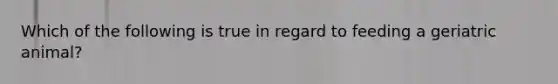Which of the following is true in regard to feeding a geriatric animal?
