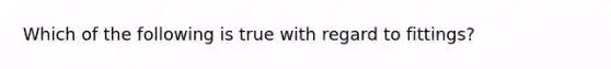 Which of the following is true with regard to fittings?