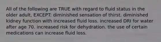 All of the following are TRUE with regard to fluid status in the older adult, EXCEPT: diminished sensation of thirst. diminished kidney function with increased fluid loss. increased DRI for water after age 70. increased risk for dehydration. the use of certain medications can increase fluid loss.