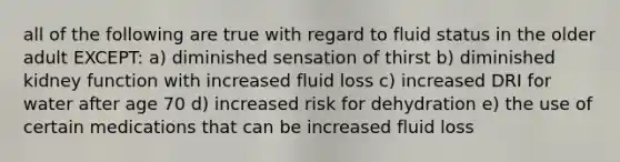 all of the following are true with regard to fluid status in the older adult EXCEPT: a) diminished sensation of thirst b) diminished kidney function with increased fluid loss c) increased DRI for water after age 70 d) increased risk for dehydration e) the use of certain medications that can be increased fluid loss