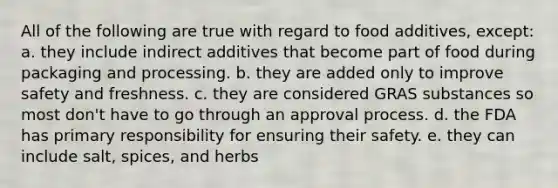 All of the following are true with regard to food additives, except: a. they include indirect additives that become part of food during packaging and processing. b. they are added only to improve safety and freshness. c. they are considered GRAS substances so most don't have to go through an approval process. d. the FDA has primary responsibility for ensuring their safety. e. they can include salt, spices, and herbs