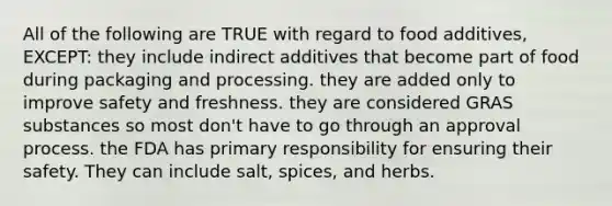 All of the following are TRUE with regard to food additives, EXCEPT: they include indirect additives that become part of food during packaging and processing. they are added only to improve safety and freshness. they are considered GRAS substances so most don't have to go through an approval process. the FDA has primary responsibility for ensuring their safety. They can include salt, spices, and herbs.