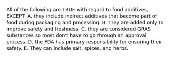 All of the following are TRUE with regard to food additives, EXCEPT: A. they include indirect additives that become part of food during packaging and processing. B. they are added only to improve safety and freshness. C. they are considered GRAS substances so most don't have to go through an approval process. D. the FDA has primary responsibility for ensuring their safety. E. They can include salt, spices, and herbs.