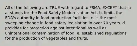 All of the following are TRUE with regard to FSMA, EXCEPT that it: a. stands for the Food Safety Modernization Act. b. limits the FDA's authority in food production facilities. c. is the most sweeping change in food safety legislation in over 70 years. d. provides for protection against intentional as well as unintentional contamination of food. e. established regulations for the production of vegetables and fruits.