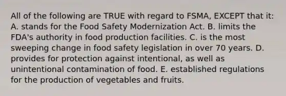 All of the following are TRUE with regard to FSMA, EXCEPT that it: A. stands for the Food Safety Modernization Act. B. limits the FDA's authority in food production facilities. C. is the most sweeping change in food safety legislation in over 70 years. D. provides for protection against intentional, as well as unintentional contamination of food. E. established regulations for the production of vegetables and fruits.