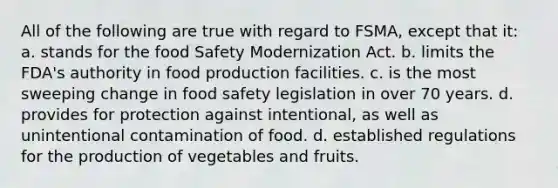 All of the following are true with regard to FSMA, except that it: a. stands for the food Safety Modernization Act. b. limits the FDA's authority in food production facilities. c. is the most sweeping change in food safety legislation in over 70 years. d. provides for protection against intentional, as well as unintentional contamination of food. d. established regulations for the production of vegetables and fruits.