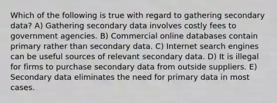 Which of the following is true with regard to gathering secondary data? A) Gathering secondary data involves costly fees to government agencies. B) Commercial online databases contain primary rather than secondary data. C) Internet search engines can be useful sources of relevant secondary data. D) It is illegal for firms to purchase secondary data from outside suppliers. E) Secondary data eliminates the need for primary data in most cases.