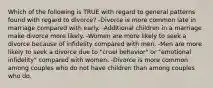 Which of the following is TRUE with regard to general patterns found with regard to divorce? -Divorce is more common late in marriage compared with early. -Additional children in a marriage make divorce more likely. -Women are more likely to seek a divorce because of infidelity compared with men. -Men are more likely to seek a divorce due to "cruel behavior" or "emotional infidelity" compared with women. -Divorce is more common among couples who do not have children than among couples who do.