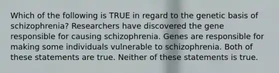 Which of the following is TRUE in regard to the genetic basis of schizophrenia? Researchers have discovered the gene responsible for causing schizophrenia. Genes are responsible for making some individuals vulnerable to schizophrenia. Both of these statements are true. Neither of these statements is true.