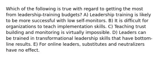 Which of the following is true with regard to getting the most from leadership-training budgets? A) Leadership training is likely to be more successful with low self-monitors. B) It is difficult for organizations to teach implementation skills. C) Teaching trust building and monitoring is virtually impossible. D) Leaders can be trained in transformational leadership skills that have bottom-line results. E) For online leaders, substitutes and neutralizers have no effect.