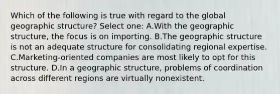 Which of the following is true with regard to the global geographic structure? Select one: A.With the geographic structure, the focus is on importing. B.The geographic structure is not an adequate structure for consolidating regional expertise. C.Marketing-oriented companies are most likely to opt for this structure. D.In a geographic structure, problems of coordination across different regions are virtually nonexistent.