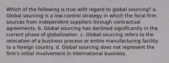 Which of the following is true with regard to global sourcing? a. Global sourcing is a low-control strategy in which the focal firm sources from independent suppliers through contractual agreements. b. Global sourcing has declined significantly in the current phase of globalization. c. Global sourcing refers to the relocation of a business process or entire manufacturing facility to a foreign country. d. Global sourcing does not represent the firm's initial involvement in international business.