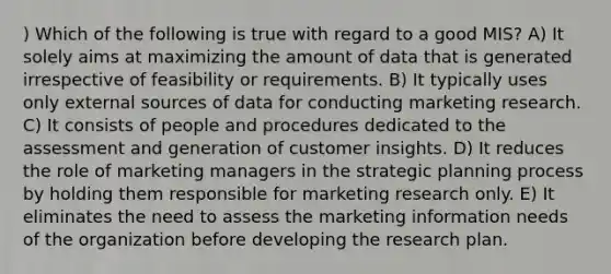 ) Which of the following is true with regard to a good MIS? A) It solely aims at maximizing the amount of data that is generated irrespective of feasibility or requirements. B) It typically uses only external sources of data for conducting marketing research. C) It consists of people and procedures dedicated to the assessment and generation of customer insights. D) It reduces the role of marketing managers in the strategic planning process by holding them responsible for marketing research only. E) It eliminates the need to assess the marketing information needs of the organization before developing the research plan.