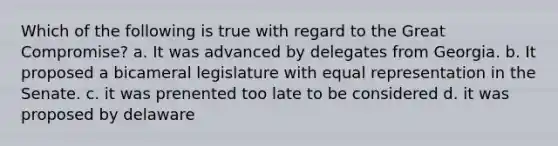 Which of the following is true with regard to the Great Compromise? a. It was advanced by delegates from Georgia. b. It proposed a bicameral legislature with equal representation in the Senate. c. it was prenented too late to be considered d. it was proposed by delaware